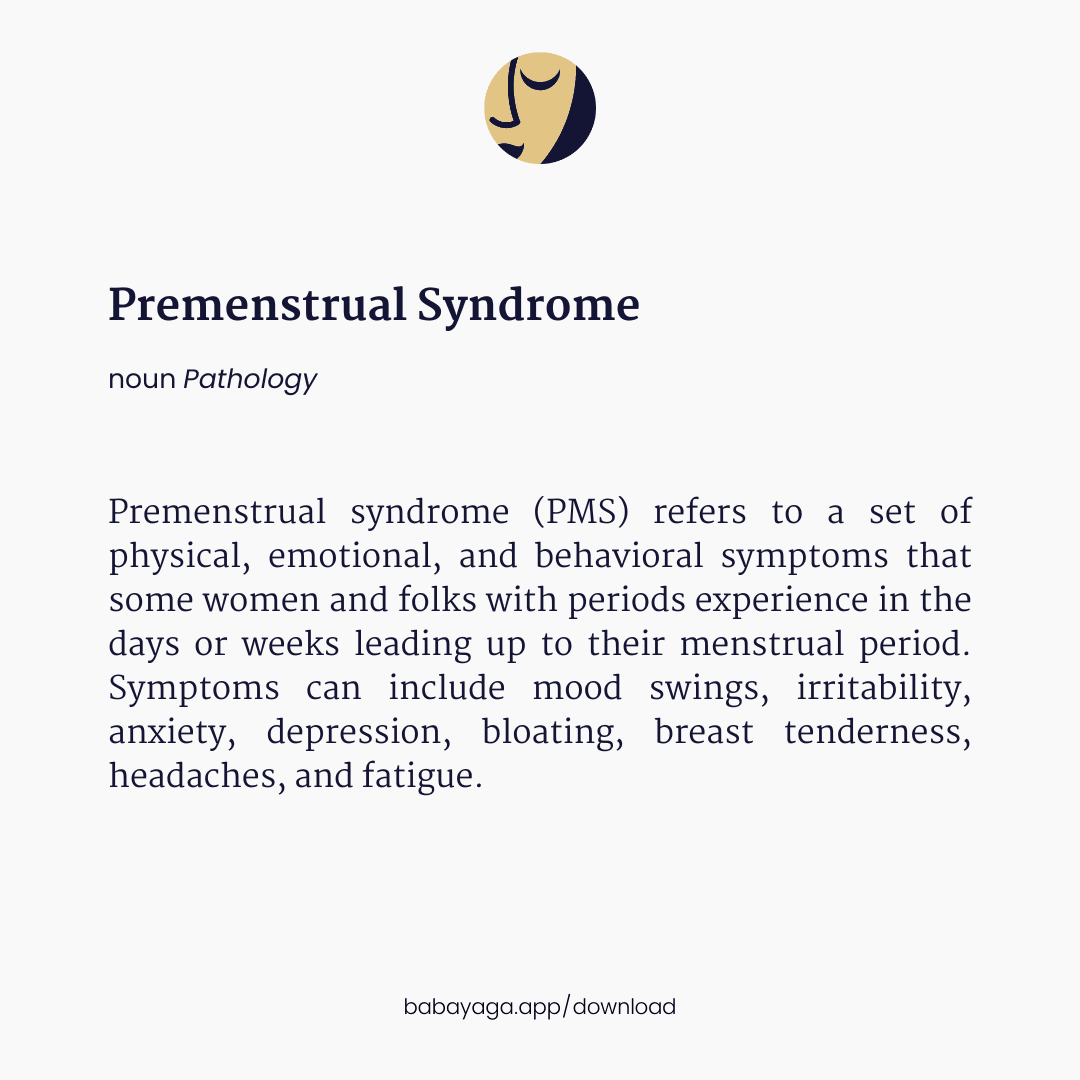 Premenstrual syndrome (PMS) refers to a set of physical, emotional, and behavioral symptoms that some women and folks with periods experience in the days or weeks leading up to their menstrual period. Symptoms can include mood swings, irritability, anxiety, depression, bloating, breast tenderness, headaches, and fatigue.